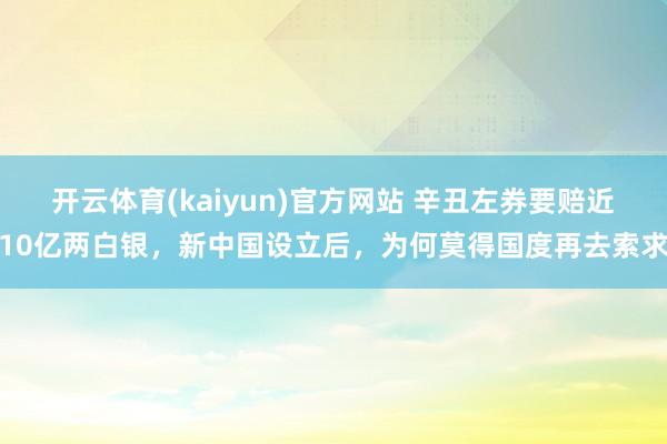 开云体育(kaiyun)官方网站 辛丑左券要赔近10亿两白银，新中国设立后，为何莫得国度再去索求