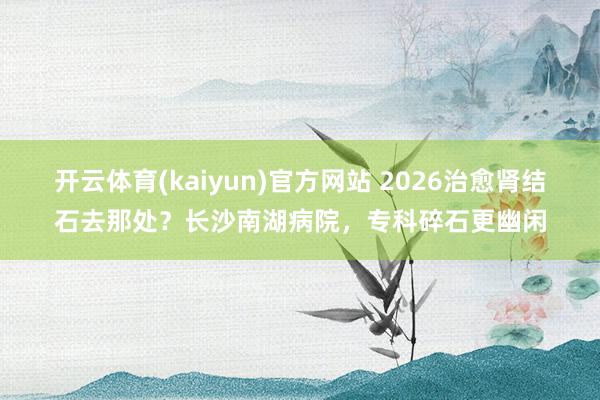 开云体育(kaiyun)官方网站 2026治愈肾结石去那处？长沙南湖病院，专科碎石更幽闲