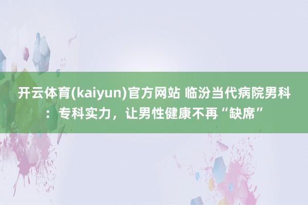 开云体育(kaiyun)官方网站 临汾当代病院男科：专科实力，让男性健康不再“缺席”