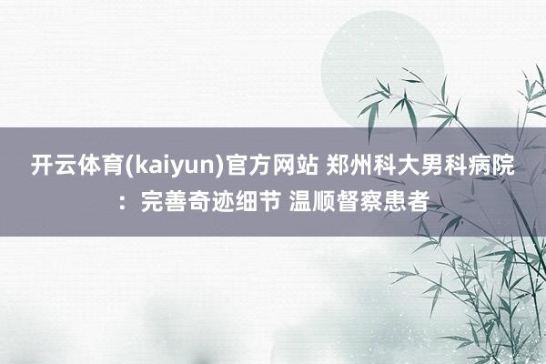 开云体育(kaiyun)官方网站 郑州科大男科病院：完善奇迹细节 温顺督察患者