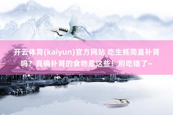开云体育(kaiyun)官方网站 吃生蚝简直补肾吗？真确补肾的食物是这些！别吃错了~