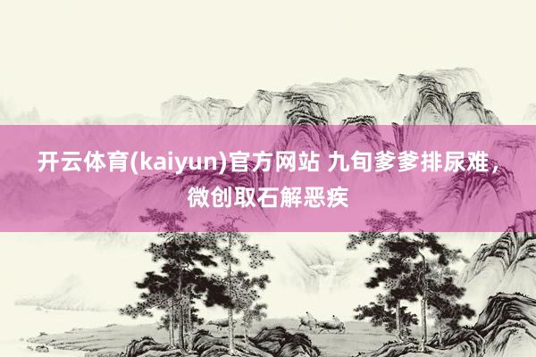 开云体育(kaiyun)官方网站 九旬爹爹排尿难，微创取石解恶疾