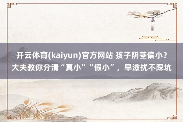 开云体育(kaiyun)官方网站 孩子阴茎偏小？大夫教你分清“真小”“假小”，早滋扰不踩坑