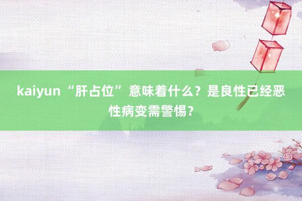 kaiyun “肝占位” 意味着什么？是良性已经恶性病变需警惕？