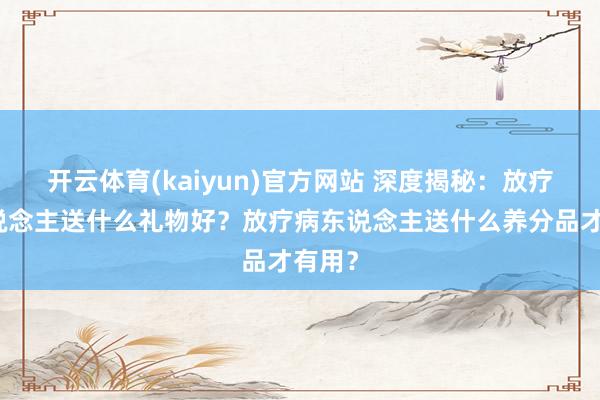 开云体育(kaiyun)官方网站 深度揭秘：放疗病东说念主送什么礼物好？放疗病东说念主送什么养分品才有用？