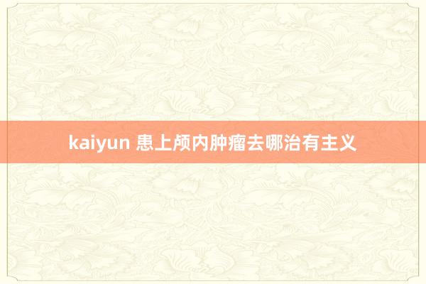 kaiyun 患上颅内肿瘤去哪治有主义