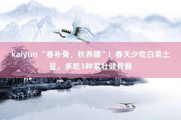 kaiyun “春补骨，秋养膘”！春天少吃白菜土豆，多吃3种菜壮健骨骼