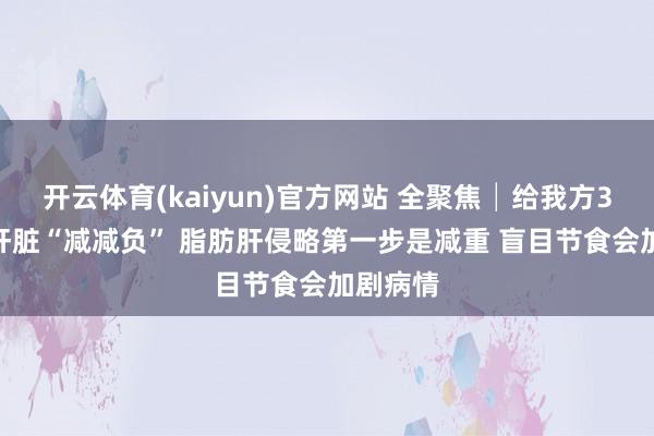 开云体育(kaiyun)官方网站 全聚焦│给我方30天 让肝脏“减减负” 脂肪肝侵略第一步是减重 盲目节食会加剧病情