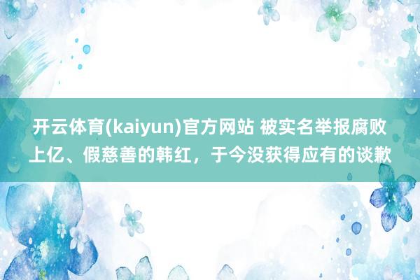 开云体育(kaiyun)官方网站 被实名举报腐败上亿、假慈善的韩红，于今没获得应有的谈歉
