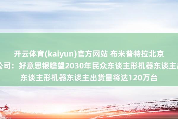 开云体育(kaiyun)官方网站 布米普特拉北京投资基金处分有限公司：好意思银瞻望2030年民众东谈主形机器东谈主出货量将达120万台