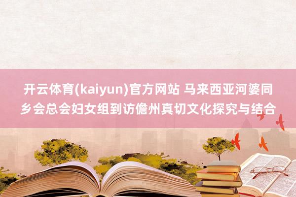 开云体育(kaiyun)官方网站 马来西亚河婆同乡会总会妇女组到访儋州真切文化探究与结合