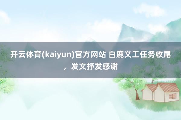 开云体育(kaiyun)官方网站 白鹿义工任务收尾，发文抒发感谢