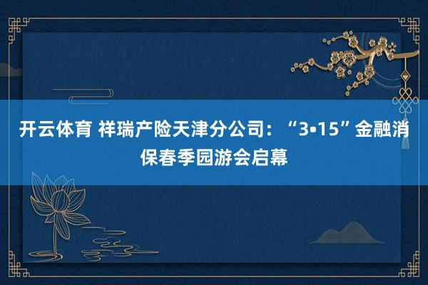 开云体育 祥瑞产险天津分公司：“3•15”金融消保春季园游会启幕