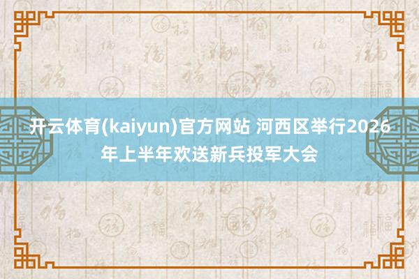 开云体育(kaiyun)官方网站 河西区举行2026年上半年欢送新兵投军大会
