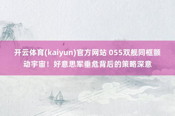 开云体育(kaiyun)官方网站 055双舰同框颤动宇宙！好意思军垂危背后的策略深意