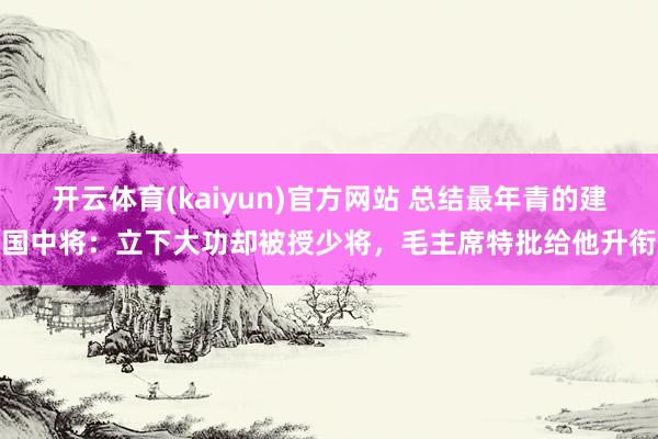 开云体育(kaiyun)官方网站 总结最年青的建国中将：立下大功却被授少将，毛主席特批给他升衔
