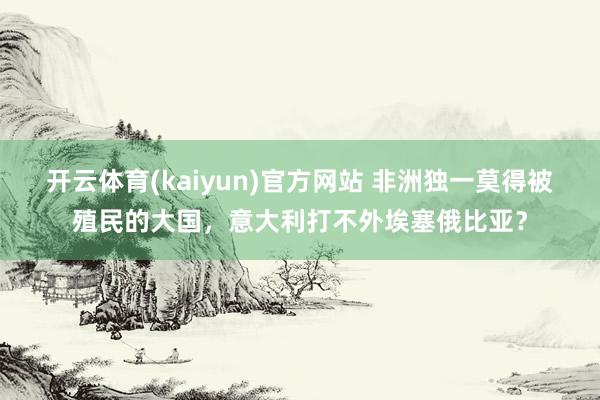 开云体育(kaiyun)官方网站 非洲独一莫得被殖民的大国，意大利打不外埃塞俄比亚？