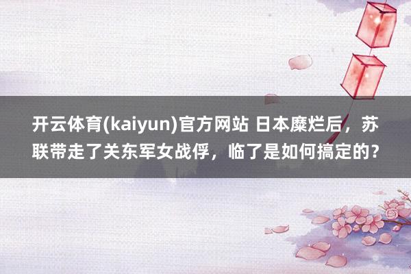 开云体育(kaiyun)官方网站 日本糜烂后，苏联带走了关东军女战俘，临了是如何搞定的？