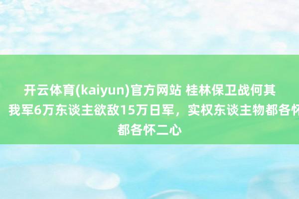 开云体育(kaiyun)官方网站 桂林保卫战何其艰深，我军6万东谈主欲敌15万日军，实权东谈主物都各怀二心