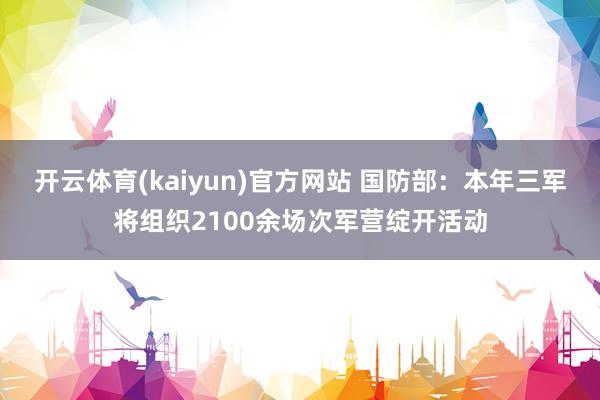 开云体育(kaiyun)官方网站 国防部：本年三军将组织2100余场次军营绽开活动