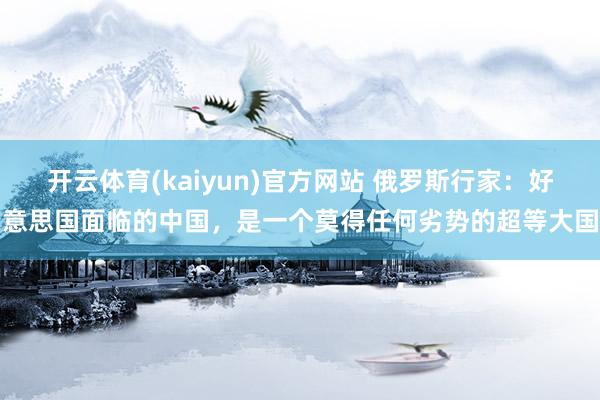 开云体育(kaiyun)官方网站 俄罗斯行家：好意思国面临的中国，是一个莫得任何劣势的超等大国