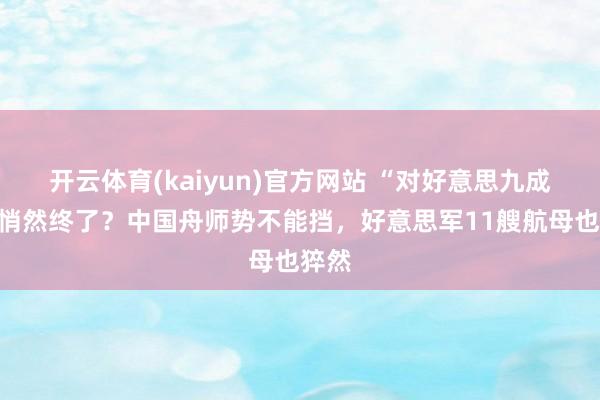 开云体育(kaiyun)官方网站 “对好意思九成”已悄然终了？中国舟师势不能挡，好意思军11艘航母也猝然