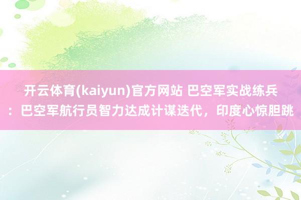 开云体育(kaiyun)官方网站 巴空军实战练兵：巴空军航行员智力达成计谋迭代，印度心惊胆跳