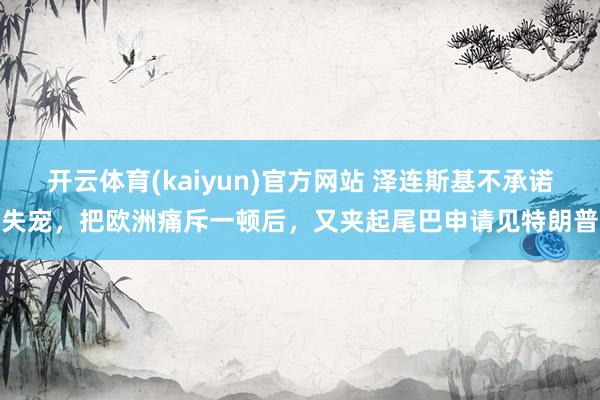 开云体育(kaiyun)官方网站 泽连斯基不承诺失宠，把欧洲痛斥一顿后，又夹起尾巴申请见特朗普