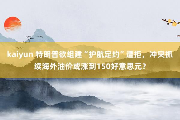 kaiyun 特朗普欲组建“护航定约”遭拒，冲突抓续海外油价或涨到150好意思元？