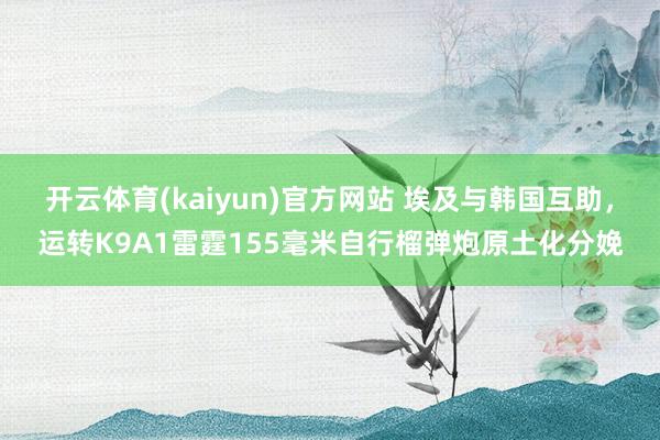 开云体育(kaiyun)官方网站 埃及与韩国互助，运转K9A1雷霆155毫米自行榴弹炮原土化分娩