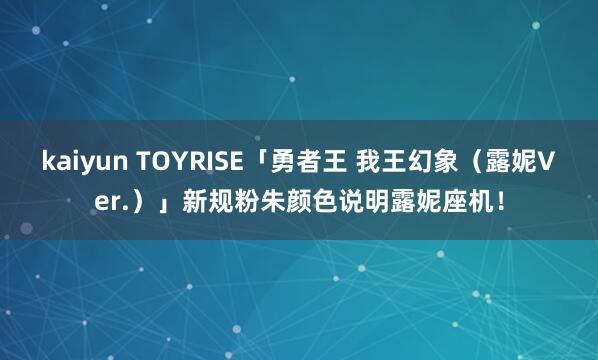 kaiyun TOYRISE「勇者王 我王幻象（露妮Ver.）」新规粉朱颜色说明露妮座机！