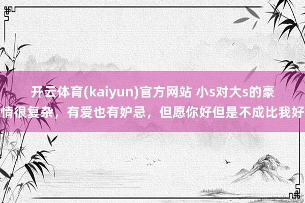 开云体育(kaiyun)官方网站 小s对大s的豪情很复杂，有爱也有妒忌，但愿你好但是不成比我好