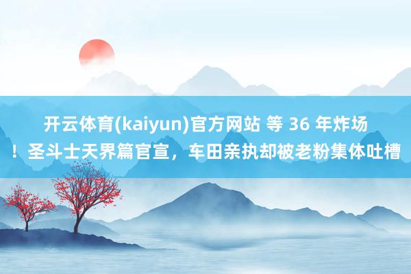 开云体育(kaiyun)官方网站 等 36 年炸场！圣斗士天界篇官宣，车田亲执却被老粉集体吐槽