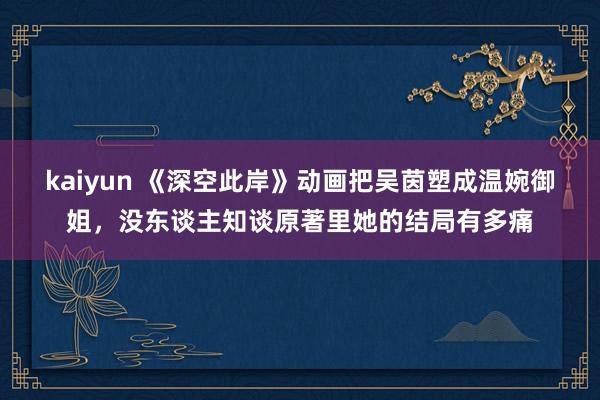 kaiyun 《深空此岸》动画把吴茵塑成温婉御姐，没东谈主知谈原著里她的结局有多痛