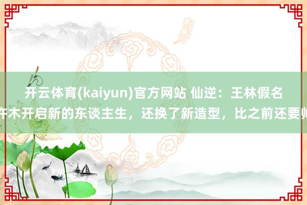 开云体育(kaiyun)官方网站 仙逆：王林假名许木开启新的东谈主生，还换了新造型，比之前还要帅