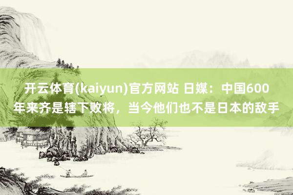 开云体育(kaiyun)官方网站 日媒：中国600年来齐是辖下败将，当今他们也不是日本的敌手