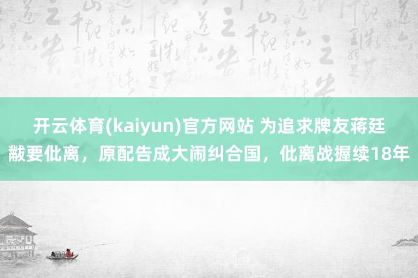 开云体育(kaiyun)官方网站 为追求牌友蒋廷黻要仳离，原配告成大闹纠合国，仳离战握续18年