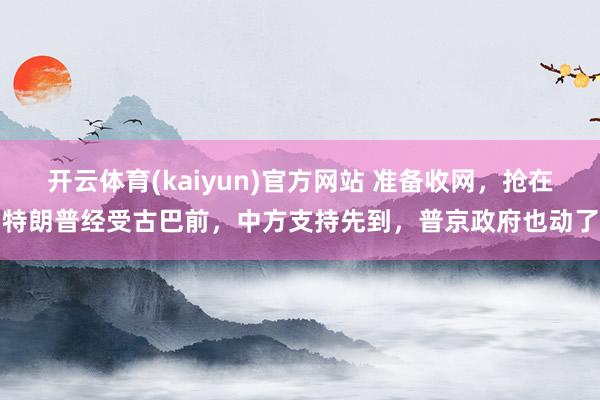 开云体育(kaiyun)官方网站 准备收网，抢在特朗普经受古巴前，中方支持先到，普京政府也动了