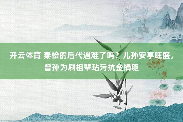 开云体育 秦桧的后代遇难了吗？儿孙安享旺盛，曾孙为刷祖辈玷污抗金捐躯