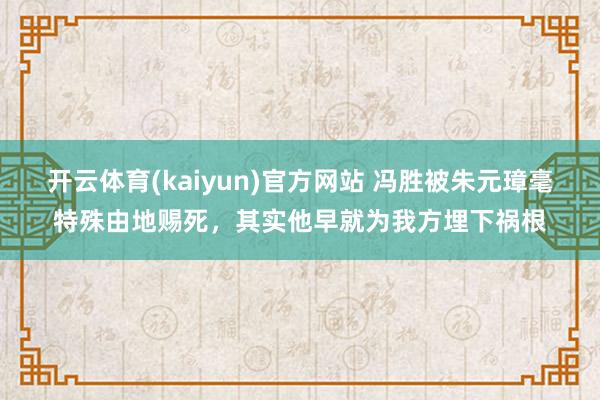 开云体育(kaiyun)官方网站 冯胜被朱元璋毫特殊由地赐死，其实他早就为我方埋下祸根