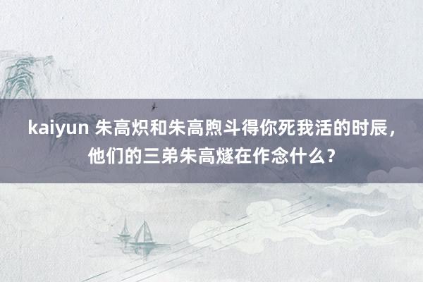 kaiyun 朱高炽和朱高煦斗得你死我活的时辰，他们的三弟朱高燧在作念什么？