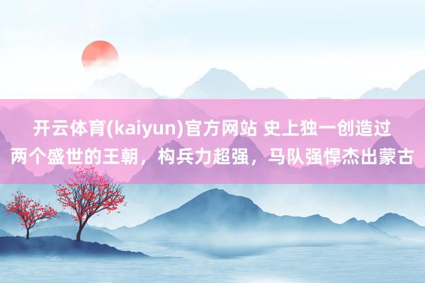 开云体育(kaiyun)官方网站 史上独一创造过两个盛世的王朝，构兵力超强，马队强悍杰出蒙古