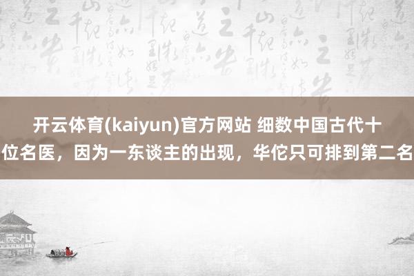 开云体育(kaiyun)官方网站 细数中国古代十位名医，因为一东谈主的出现，华佗只可排到第二名