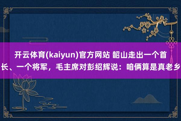 开云体育(kaiyun)官方网站 韶山走出一个首长、一个将军，毛主席对彭绍辉说：咱俩算是真老乡