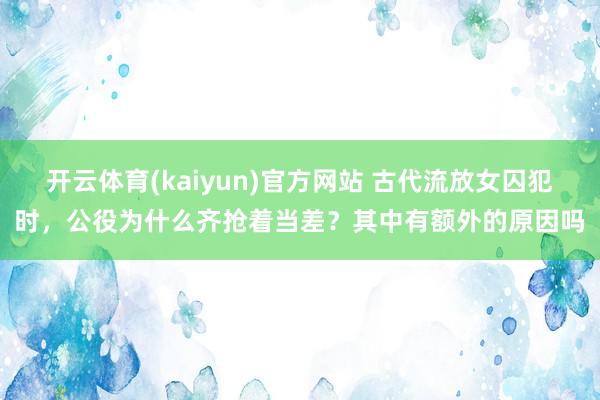 开云体育(kaiyun)官方网站 古代流放女囚犯时，公役为什么齐抢着当差？其中有额外的原因吗