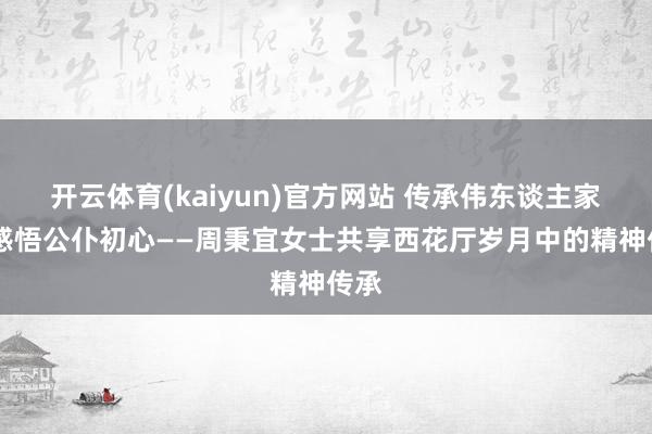开云体育(kaiyun)官方网站 传承伟东谈主家风 感悟公仆初心——周秉宜女士共享西花厅岁月中的精神传承