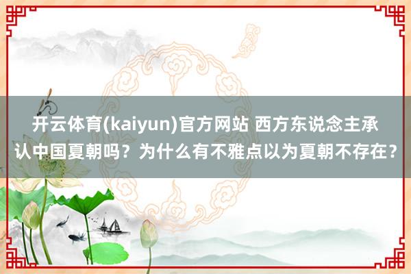 开云体育(kaiyun)官方网站 西方东说念主承认中国夏朝吗？为什么有不雅点以为夏朝不存在？