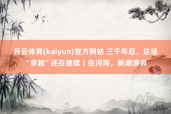 开云体育(kaiyun)官方网站 三千年后，这场“穿越”还在继续丨在河南，新潮滂湃