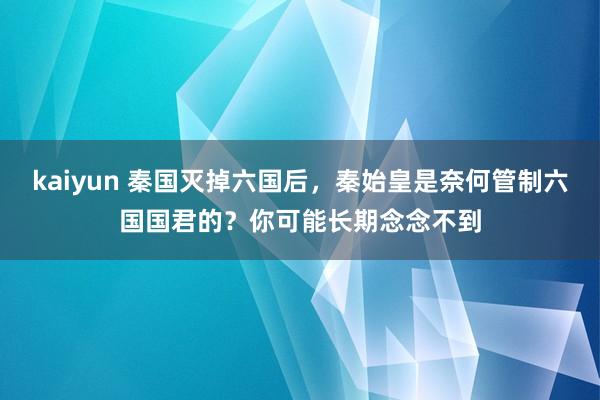 kaiyun 秦国灭掉六国后，秦始皇是奈何管制六国国君的？你可能长期念念不到