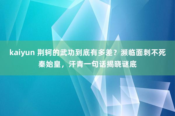 kaiyun 荆轲的武功到底有多差？濒临面刺不死秦始皇，汗青一句话揭晓谜底